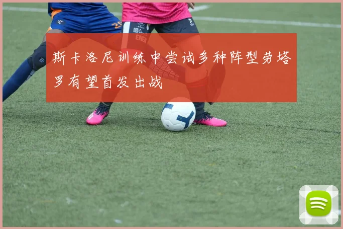 斯卡洛尼训练中尝试多种阵型劳塔罗有望首发出战