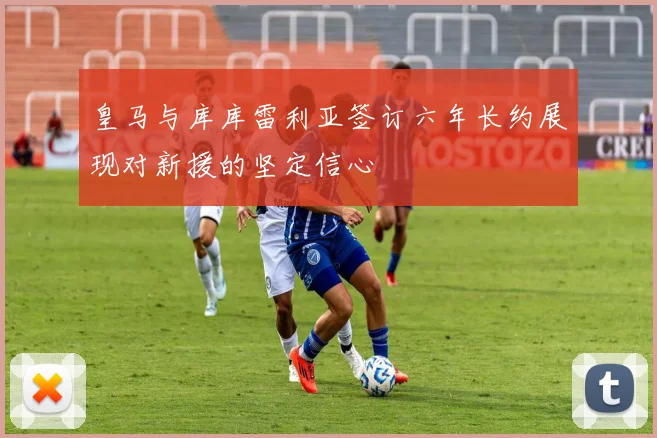 皇马与库库雷利亚签订六年长约展现对新援的坚定信心