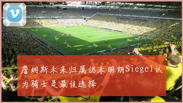 詹姆斯未来归属仍未明朗Siegel认为骑士是最佳选择