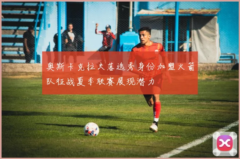 奥斯卡克拉夫落选秀身份加盟火箭队征战夏季联赛展现潜力