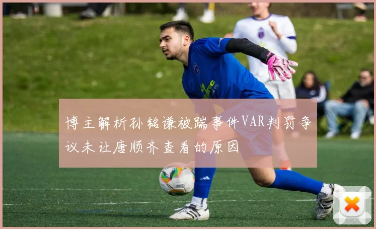博主解析孙铭谦被踹事件VAR判罚争议未让唐顺齐查看的原因