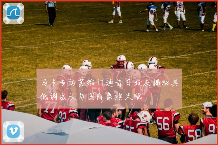 马卡专访苏维门迪昔日好友揭秘其低调成长与国际象棋天赋