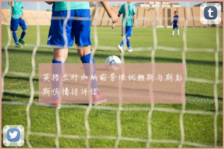 英格兰对加纳前景堪忧赖斯与斯彭斯伤情待评估