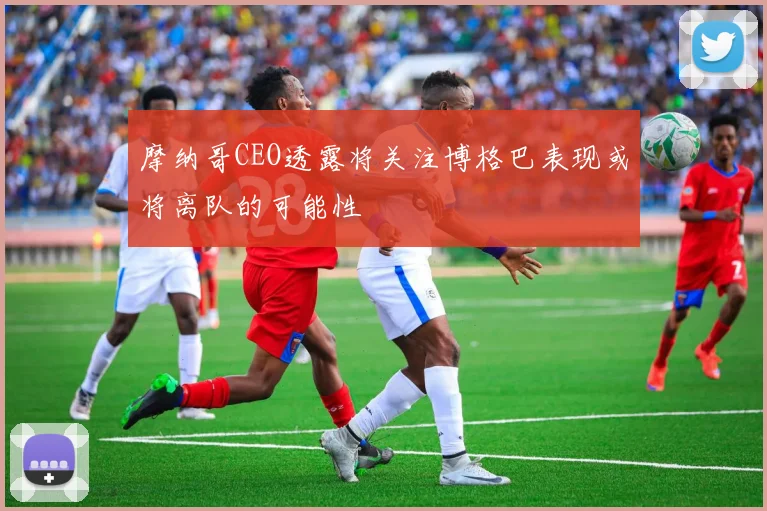摩纳哥CEO透露将关注博格巴表现或将离队的可能性