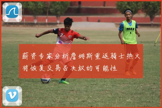 薪资专家分析詹姆斯重返骑士热火将恢复交易否决权的可能性
