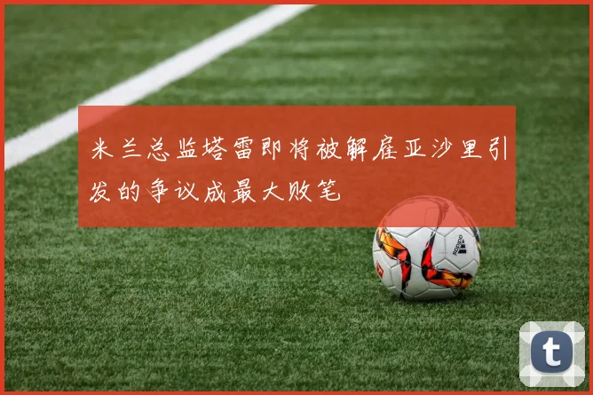 米兰总监塔雷即将被解雇亚沙里引发的争议成最大败笔