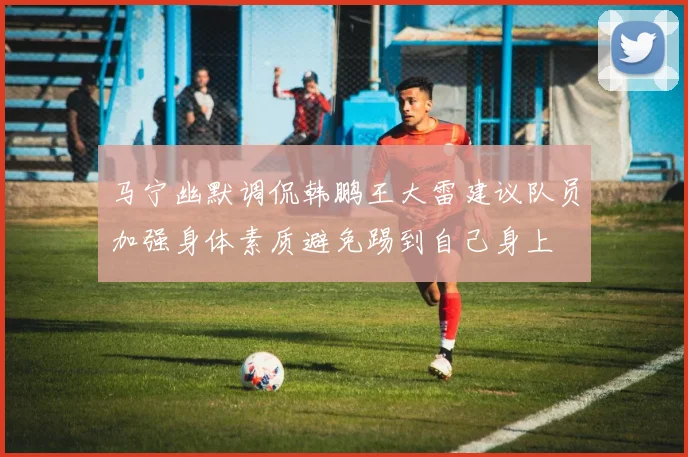 马宁幽默调侃韩鹏王大雷建议队员加强身体素质避免踢到自己身上