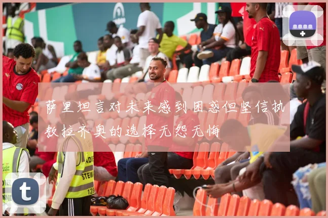 萨里坦言对未来感到困惑但坚信执教拉齐奥的选择无怨无悔