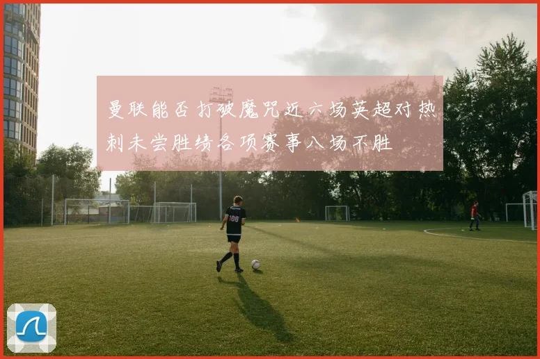 曼联能否打破魔咒近六场英超对热刺未尝胜绩各项赛事八场不胜