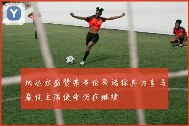 纳达尔盛赞弗洛伦蒂诺称其为皇马最佳主席使命仍在继续