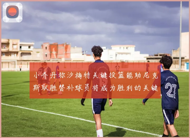 小乔丹称沙梅特关键投篮能助尼克斯取胜替补球员将成为胜利的关键因素