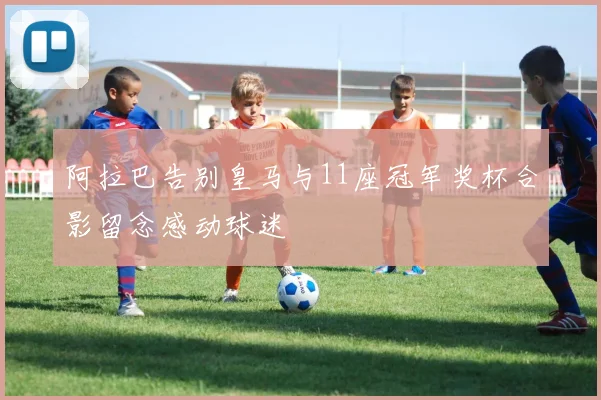 阿拉巴告别皇马与11座冠军奖杯合影留念感动球迷