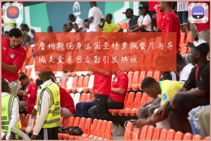 詹姆斯现身法国圣特罗佩餐厅与异域美食亲密合影引发热议