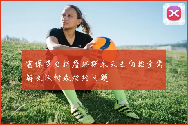 富保罗分析詹姆斯未来去向掘金需解决沃特森续约问题