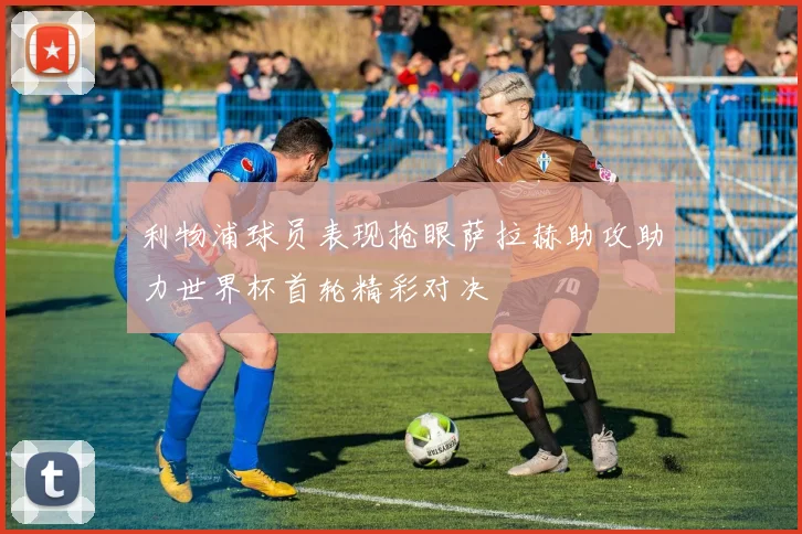 利物浦球员表现抢眼萨拉赫助攻助力世界杯首轮精彩对决