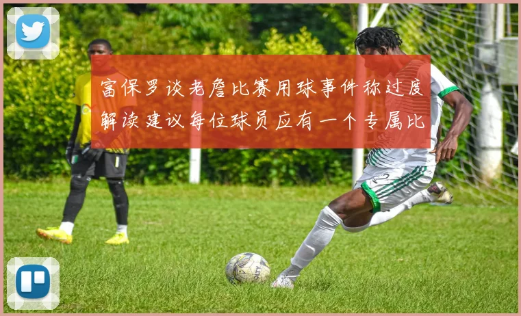 富保罗谈老詹比赛用球事件称过度解读建议每位球员应有一个专属比赛用球